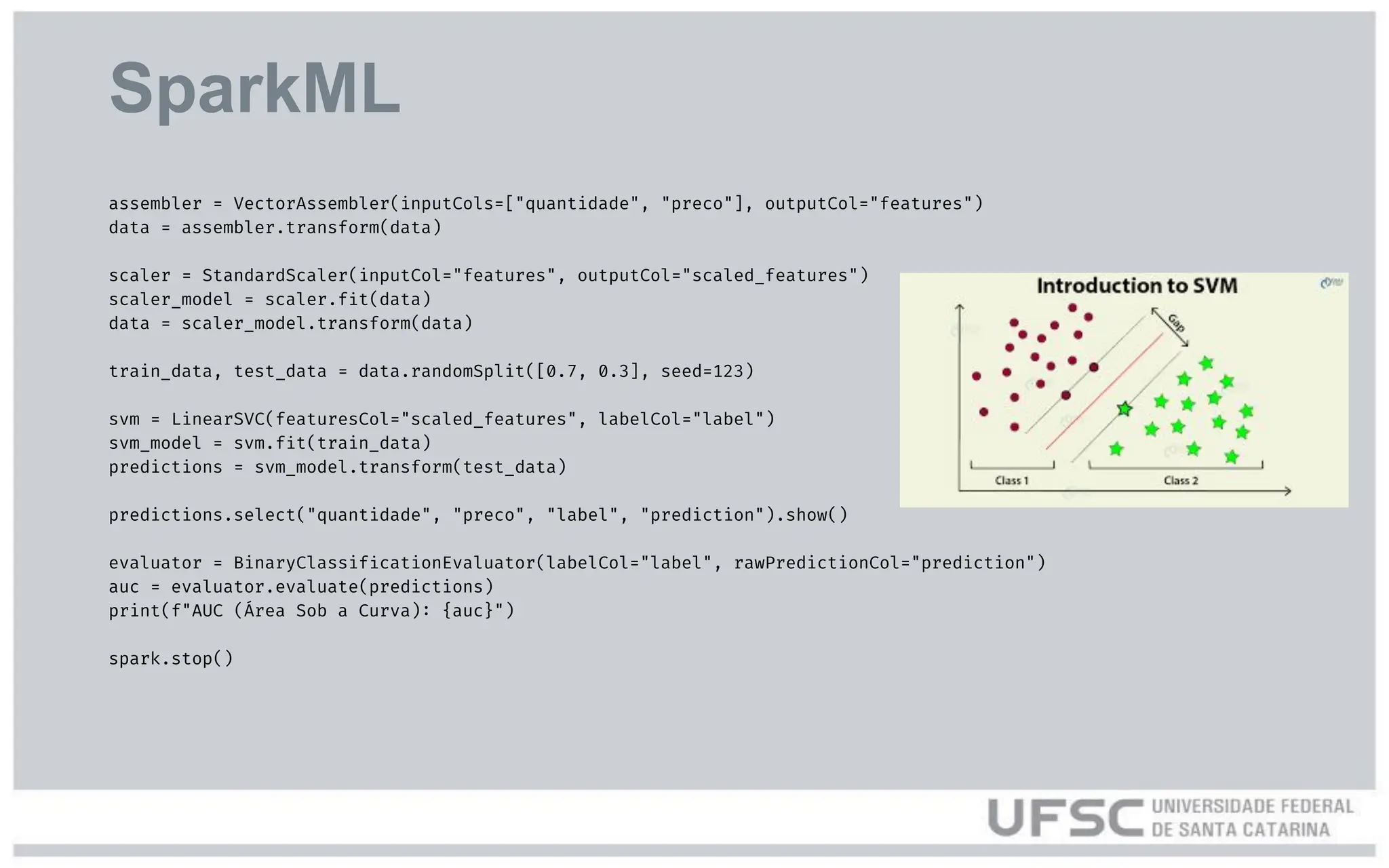 SparkML
assembler = VectorAssembler(inputCols=["quantidade", "preco"], outputCol="features")
data = assembler.transform(data)
scaler = StandardScaler(inputCol="features", outputCol="scaled_features")
scaler_model = scaler.fit(data)
data = scaler_model.transform(data)
train_data, test_data = data.randomSplit([0.7, 0.3], seed=123)
svm = LinearSVC(featuresCol="scaled_features", labelCol="label")
svm_model = svm.fit(train_data)
predictions = svm_model.transform(test_data)
predictions.select("quantidade", "preco", "label", "prediction").show()
evaluator = BinaryClassificationEvaluator(labelCol="label", rawPredictionCol="prediction")
auc = evaluator.evaluate(predictions)
print(f"AUC (Área Sob a Curva): {auc}")
spark.stop()
 