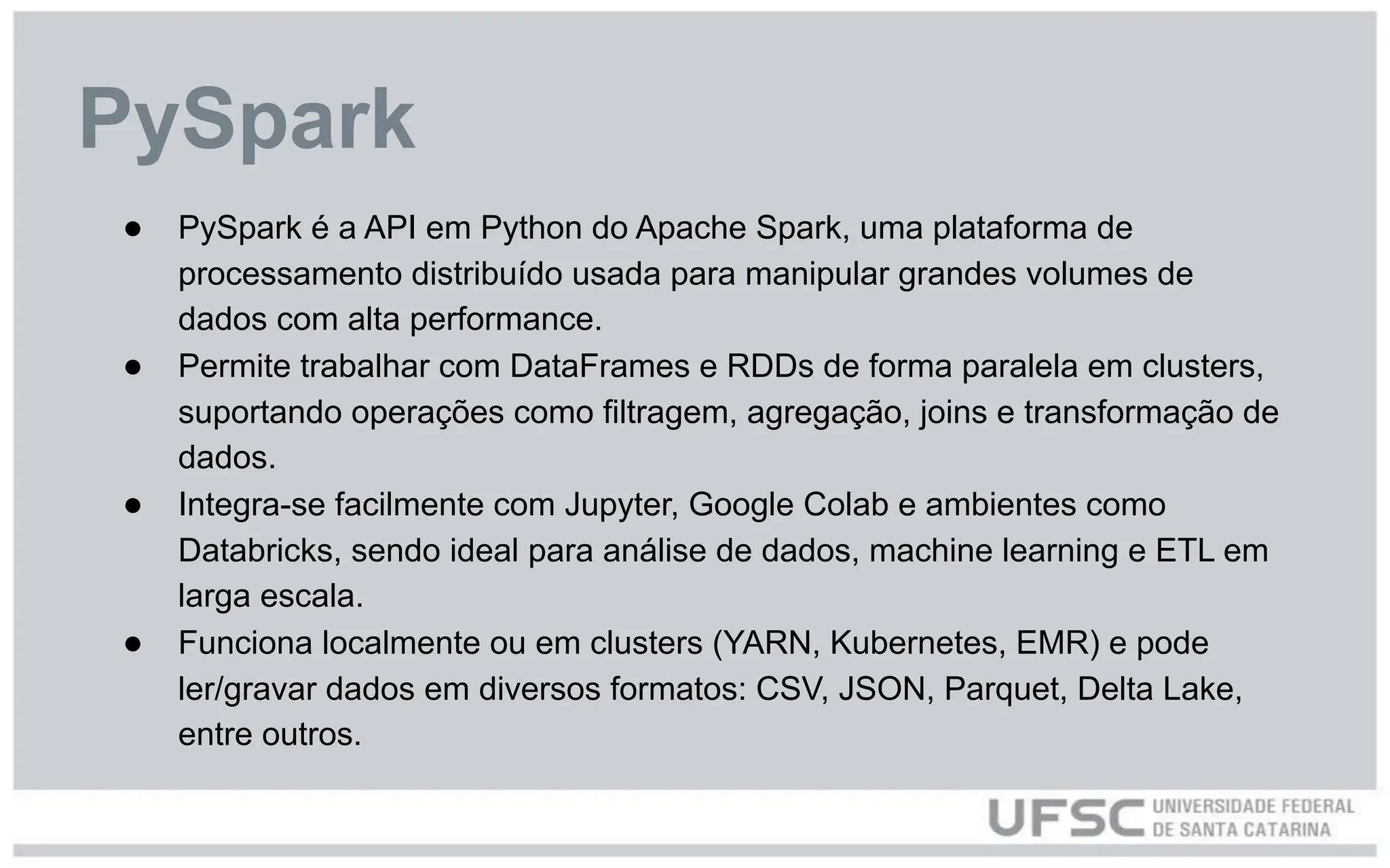 ● PySpark é a API em Python do Apache Spark, uma plataforma de
processamento distribuído usada para manipular grandes volumes de
dados com alta performance.
● Permite trabalhar com DataFrames e RDDs de forma paralela em clusters,
suportando operações como filtragem, agregação, joins e transformação de
dados.
● Integra-se facilmente com Jupyter, Google Colab e ambientes como
Databricks, sendo ideal para análise de dados, machine learning e ETL em
larga escala.
● Funciona localmente ou em clusters (YARN, Kubernetes, EMR) e pode
ler/gravar dados em diversos formatos: CSV, JSON, Parquet, Delta Lake,
entre outros.
PySpark
 