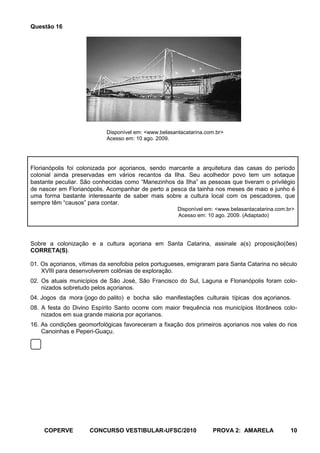 Questão 16




                           Disponível em: <www.belasantacatarina.com.br>
                           Acesso em: 10 ago. 2009.




Florianópolis foi colonizada por açorianos, sendo marcante a arquitetura das casas do período
colonial ainda preservadas em vários recantos da Ilha. Seu acolhedor povo tem um sotaque
bastante peculiar. São conhecidas como “Manezinhos da Ilha” as pessoas que tiveram o privilégio
de nascer em Florianópolis. Acompanhar de perto a pesca da tainha nos meses de maio e junho é
uma forma bastante interessante de saber mais sobre a cultura local com os pescadores, que
sempre têm “causos” para contar.
                                                      Disponível em: <www.belasantacatarina.com.br>
                                                      Acesso em: 10 ago. 2009. (Adaptado)




Sobre a colonização e a cultura açoriana em Santa Catarina, assinale a(s) proposição(ões)
CORRETA(S).

01. Os açorianos, vítimas da xenofobia pelos portugueses, emigraram para Santa Catarina no século
    XVIII para desenvolverem colônias de exploração.
02. Os atuais municípios de São José, São Francisco do Sul, Laguna e Florianópolis foram colo-
    nizados sobretudo pelos açorianos.
04. Jogos da mora (jogo do palito) e bocha são manifestações culturais típicas dos açorianos.
08. A festa do Divino Espírito Santo ocorre com maior frequência nos municípios litorâneos colo-
    nizados em sua grande maioria por açorianos.
16. As condições geomorfológicas favoreceram a fixação dos primeiros açorianos nos vales do rios
    Canoinhas e Peperi-Guaçu.




     COPERVE         CONCURSO VESTIBULAR-UFSC/2010                 PROVA 2: AMARELA              10
 