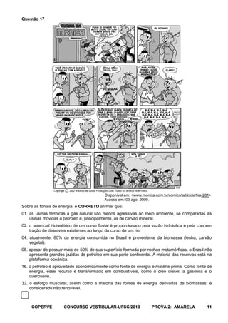 Questão 17




                                           Disponível em: <www.monica.com.br/comics/tabloide/tira 281>
                                           Acesso em: 09 ago. 2009.
Sobre as fontes de energia, é CORRETO afirmar que:
01. as usinas térmicas a gás natural são menos agressivas ao meio ambiente, se comparadas às
    usinas movidas a petróleo e, principalmente, às de carvão mineral.
02. o potencial hidrelétrico de um curso fluvial é proporcionado pela vazão hidráulica e pela concen-
    tração de desníveis existentes ao longo do curso de um rio.
04. atualmente, 80% da energia consumida no Brasil é proveniente da biomassa (lenha, carvão
    vegetal).
08. apesar de possuir mais de 50% de sua superfície formada por rochas metamórficas, o Brasil não
    apresenta grandes jazidas de petróleo em sua parte continental. A maioria das reservas está na
    plataforma oceânica.
16. o petróleo é aproveitado economicamente como fonte de energia e matéria-prima. Como fonte de
    energia, esse recurso é transformado em combustíveis, como o óleo diesel, a gasolina e o
    querosene.
32. o esforço muscular, assim como a maioria das fontes de energia derivadas de biomassas, é
    considerado não renovável.



     COPERVE          CONCURSO VESTIBULAR-UFSC/2010                  PROVA 2: AMARELA              11
 