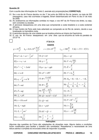 Questão 20
Com o auxílio das informações do Texto 2, assinale a(s) proposição(ões) CORRETA(S).
01. Se o voo da Air France decolou no dia 1º de junho de 2009 do Rio de Janeiro, os mais de 200
    passageiros, caso não ocorresse a tragédia, teriam desembarcado em Paris no dia 31 de maio
    de 2009.
02. Ao analisarmos as informações contidas no mapa, o voo 447 da Air France era direto, ou seja,
    sem conexões ou escalas.
04. A aeronave desapareceu em uma área que compreende a costa brasileira e a costa ocidental
    africana.
08. O fuso horário de Paris está mais adiantado se comparado ao do Rio de Janeiro, devido a sua
    localização no hemisfério norte.
16. A aeronave decolou de uma cidade que se localiza próxima ao trópico de Capricórnio.
32. O voo da Air France desapareceu em uma área que se encontra ao norte do paralelo de
    23°27' N.

                                                         FÍSICA
                                                         DADOS
                                             2
              m                        N.m                          m                  m
    g   10              k0   9,0 109              c      3,0 10 8       vsom    340          T (K) = 273 + T(oC)
              s2                        C2                          s                  s

                                1 2                   
     01) d = d0 + v0t +           at     13) p        mv                       25) v = f
                                2
                                                        F                                       q1q2
     02) v = v0 + at                     14) p =                               26) F       k0
                                                        A                                        d2
                                                                                           
          2         2
                                                                                          F
     03) v = v + 2a d                    15) p = p0 + gh                       27) E
                    0                                                                      q
                                                                                                q
     04) v=        R                     16) pV          nRT                   28) V       k0
                                                                                                d
                   v2                                   k A ΔT
     05) ac              ω2 R            17) Φ                                 29) Req = R1 + R2 + ... + Rn
                   R                                       L
                                                      Q                             1         1      1          1
     06) F         ma                    18) Φ                                 30)                          ...
                                                        ΔT                           Req        R1     R2         Rn
                                               p1V1        p2V2                          V
     07) P         mg                    19)                                   31) R
                                                  T1          T2                           i
     08) f a        N                    20) Q = mc T = C T                    32) P Vi
                                                                                                     V2
     09) = Fd cos                        21) Q = mL                            33) P       Ri 2
                                                                                                     R

     10) Ep = mgh                        22)      =p V                         34) i
                                                                                             R
             1                                                                                    ΔΦ
     11) Ec = mv2                        23) U = Q –                           35) =        N
             2                                                                                    Δt
                                                1   1   1
     12) t 2π                            24)       =   +
               g                                 f   p   p'
                                                        Instruções:
Algumas das questões de Física são adaptações de situações reais. Alguns dados e condições
foram modificados para facilitar o trabalho dos candidatos. Ressaltamos a necessidade de uma
leitura atenta e completa do enunciado antes de responder à questão.

    COPERVE                  CONCURSO VESTIBULAR-UFSC/2010                       PROVA 2: AMARELA                      14
 