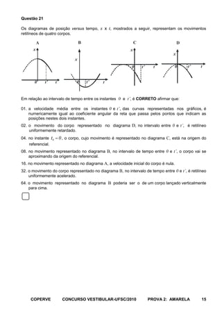 Questão 21

Os diagramas de posição versus tempo, x x t, mostrados a seguir, representam os movimentos
retilíneos de quatro corpos.

          A                        B                           C                      D
      x                                                    x
                                                                                  x
                               x
                                                           0       t’     t          0    t’     t


       0      t’     t          0      t’    t


Em relação ao intervalo de tempo entre os instantes 0 e t’, é CORRETO afirmar que:

01. a velocidade média entre os instantes 0 e t’, das curvas representadas nos gráficos, é
    numericamente igual ao coeficiente angular da reta que passa pelos pontos que indicam as
    posições nestes dois instantes.
02. o movimento do corpo representado no diagrama D, no intervalo entre 0 e t’, é retilíneo
    uniformemente retardado.
04. no instante    t0 0 , o corpo, cujo movimento é representado no diagrama C, está na origem do
    referencial.
08. no movimento representado no diagrama B, no intervalo de tempo entre 0 e t’, o corpo vai se
    aproximando da origem do referencial.
16. no movimento representado no diagrama A, a velocidade inicial do corpo é nula.
32. o movimento do corpo representado no diagrama B, no intervalo de tempo entre 0 e t’, é retilíneo
    uniformemente acelerado.
64. o movimento representado no diagrama B poderia ser o de um corpo lançado verticalmente
    para cima.




     COPERVE             CONCURSO VESTIBULAR-UFSC/2010                  PROVA 2: AMARELA         15
 
