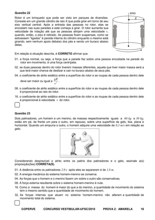 Questão 22                                                                                 eixo
Rotor é um brinquedo que pode ser visto em parques de diversões.                               R
Consiste em um grande cilindro de raio R que pode girar em torno de seu
eixo vertical central. Após a entrada das pessoas no rotor, elas se
encostam nas suas paredes e este começa a girar. O rotor aumenta sua
velocidade de rotação até que as pessoas atinjam uma velocidade v,
quando, então, o piso é retirado. As pessoas ficam suspensas, como se
estivessem “ligadas” à parede interna do cilindro enquanto o mesmo está
girando, sem nenhum apoio debaixo dos pés e vendo um buraco abaixo
delas.


Em relação à situação descrita, é CORRETO afirmar que:
01. a força normal, ou seja, a força que a parede faz sobre uma pessoa encostada na parede do
    rotor em movimento, é uma força centrípeta.
02. se duas pessoas dentro do rotor tiverem massas diferentes, aquela que tiver maior massa será a
    que terá maior chance de deslizar e cair no buraco abaixo de seus pés.
04. o coeficiente de atrito estático entre a superfície do rotor e as roupas de cada pessoa dentro dele
                                gR
    deve ser maior ou igual a      .
                                v2
08. o coeficiente de atrito estático entre a superfície do rotor e as roupas de cada pessoa dentro dele
    é proporcional ao raio do rotor.
16. o coeficiente de atrito estático entre a superfície do rotor e as roupas de cada pessoa dentro dele
    é proporcional à velocidade v do rotor.



Questão 23
Dois patinadores, um homem e um menino, de massas respectivamente iguais a 60 kg e 30 kg,
estão em pé, de frente um para o outro, em repouso, sobre uma superfície de gelo, lisa, plana e
horizontal. Quando um empurra o outro, o homem adquire uma velocidade de 0,3 m/s em relação ao
gelo.




Considerando desprezível o atrito entre os patins dos patinadores e o gelo, assinale a(s)
proposição(ões) CORRETA(S).
01. A distância entre os patinadores 2,0 s após eles se separarem é de 1,8 m.
02. A energia mecânica do sistema homem-menino se conserva.
04. As forças que o homem e o menino fazem um sobre o outro são conservativas.
08. A força externa resultante sobre o sistema homem-menino é nula.
16. Como a massa do homem é maior do que a do menino, a quantidade de movimento do sistema
    tem o mesmo sentido que a quantidade de movimento do homem.
32. As forças internas que atuam no sistema homem-menino não alteram a quantidade de
    movimento total do sistema.


     COPERVE          CONCURSO VESTIBULAR-UFSC/2010                   PROVA 2: AMARELA              16
 