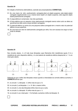 Questão 24

Em relação a fenômenos eletrostáticos, assinale a(s) proposição(ões) CORRETA(S).

01. Se uma barra de vidro positivamente carregada atrair um objeto suspenso, este objeto estará
    carregado negativamente e se a mesma barra repelir um objeto suspenso, este segundo objeto
    estará positivamente carregado.
02. A carga elétrica é conservada, mas não quantizada.
04. A força elétrica que um pequeno corpo eletricamente carregado exerce sobre outro se altera ao
    aproximarmos dele outros corpos também carregados.
08. O potencial elétrico no centro de uma pequena esfera carregada tem o mesmo valor do potencial
    elétrico na sua superfície.
16. Se uma barra de vidro for eletricamente carregada por atrito, fica com excesso de carga no local
    onde foi atritada.




Questão 25

Nos circuitos abaixo, A e B são duas lâmpadas cujos filamentos têm resistências iguais; R é a
resistência de outro dispositivo elétrico; é uma bateria de resistência elétrica desprezível; e I é um
interruptor aberto.


    A         B        A           B




        (1)                 (2)                 (3)                (4)                     (5)

Sabendo-se que o brilho das lâmpadas cresce quando a intensidade da corrente elétrica aumenta, é
CORRETO afirmar que:

01. no circuito 1, a lâmpada A brilha mais do que a B.
02. no circuito 2, as lâmpadas A e B têm o mesmo brilho.
04. no circuito 3, uma das lâmpadas brilha mais do que a outra.
08. no circuito 4, a lâmpada B brilha mais do que a A.
16. no circuito 5, se o interruptor I for fechado, aumenta o brilho da lâmpada B.




     COPERVE          CONCURSO VESTIBULAR-UFSC/2010                  PROVA 2: AMARELA              17
 
