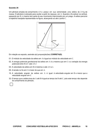 Questão 26

Um pêndulo simples de comprimento 4,0 m possui em sua extremidade uma esfera de 2,0 kg de
massa. O pêndulo é colocado para oscilar a partir do repouso, em A. Quando o fio estiver na vertical,
passando por B, o mesmo tem parte do seu movimento interrompido por um prego. A esfera percorre
a trajetória tracejada representada na figura, alcançando só até o ponto C.




                                                

                                                          prego

                                            A                     C
                                    20 cm




                                                      B


Em relação ao exposto, assinale a(s) proposição(ões) CORRETA(S).

01. O módulo da velocidade da esfera em A é igual ao módulo da velocidade em C.
02. A energia potencial gravitacional da esfera em A é a mesma que em C e a variação da energia
    potencial entre B e C vale 4,0 J.
04. A velocidade da esfera em B é máxima e vale 4,0 m/s.
08. A tensão no fio em C é maior do que em A.
16. A velocidade angular da esfera em A é igual à velocidade angular em B e menor que a
    velocidade angular em C.
32. O tempo que a esfera leva de A até B é igual ao tempo de B até C, pois este tempo não depende
    do comprimento do pêndulo.




     COPERVE          CONCURSO VESTIBULAR-UFSC/2010                   PROVA 2: AMARELA            18
 