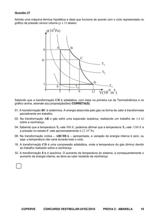 Questão 27

Admita uma máquina térmica hipotética e ideal que funcione de acordo com o ciclo representado no
gráfico de pressão versus volume (p x V) abaixo.

                         p(105Pa)



                               A            B
                     8

                    pC                                C
                                                                 T1

                                                                  T2


                     1                                     D
                               E                T4                     T3
                                   5    7         9       12           -3 3
                                                                V(10 m )
Sabendo que a transformação CD é adiabática, com base na primeira Lei da Termodinâmica e no
gráfico acima, assinale a(s) proposição(ões) CORRETA(S).

01. A transformação BC é isotérmica. A energia absorvida pelo gás na forma de calor é transformada
    parcialmente em trabalho.
02. Na transformação AB o gás sofre uma expansão isobárica, realizando um trabalho de 1,6 kJ
    sobre a vizinhança.
04. Sabendo que a temperatura T2 vale 900 K, podemos afirmar que a temperatura T1 vale 1260 K e
    a pressão no estado C vale aproximadamente 6,22.105 Pa.
08. Na transformação cíclica – ABCDEA – apresentada, a variação da energia interna é zero, ou
    seja, a temperatura não varia durante todo o ciclo.
16. A transformação CD é uma compressão adiabática, onde a temperatura do gás diminui devido
    ao trabalho realizado sobre a vizinhança.
32. A transformação EA é isocórica. O aumento da temperatura do sistema, e consequentemente o
    aumento da energia interna, se deve ao calor recebido da vizinhança.




     COPERVE         CONCURSO VESTIBULAR-UFSC/2010                 PROVA 2: AMARELA            19
 