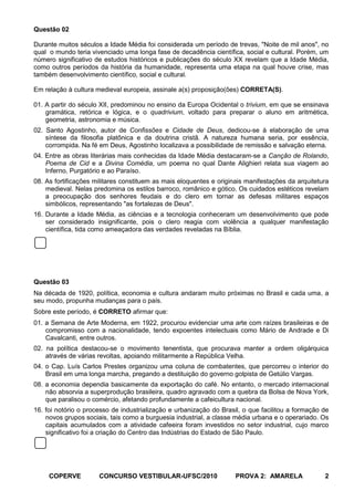 Questão 02

Durante muitos séculos a Idade Média foi considerada um período de trevas, "Noite de mil anos", no
qual o mundo teria vivenciado uma longa fase de decadência científica, social e cultural. Porém, um
número significativo de estudos históricos e publicações do século XX revelam que a Idade Média,
como outros períodos da história da humanidade, representa uma etapa na qual houve crise, mas
também desenvolvimento científico, social e cultural.

Em relação à cultura medieval europeia, assinale a(s) proposição(ões) CORRETA(S).

01. A partir do século XII, predominou no ensino da Europa Ocidental o trivium, em que se ensinava
    gramática, retórica e lógica, e o quadrivium, voltado para preparar o aluno em aritmética,
    geometria, astronomia e música.
02. Santo Agostinho, autor de Confissões e Cidade de Deus, dedicou-se à elaboração de uma
    síntese da filosofia platônica e da doutrina cristã. A natureza humana seria, por essência,
    corrompida. Na fé em Deus, Agostinho localizava a possibilidade de remissão e salvação eterna.
04. Entre as obras literárias mais conhecidas da Idade Média destacaram-se a Canção de Rolando,
    Poema de Cid e a Divina Comédia, um poema no qual Dante Alighieri relata sua viagem ao
    Inferno, Purgatório e ao Paraíso.
08. As fortificações militares constituem as mais eloquentes e originais manifestações da arquitetura
    medieval. Nelas predomina os estilos barroco, românico e gótico. Os cuidados estéticos revelam
    a preocupação dos senhores feudais e do clero em tornar as defesas militares espaços
    simbólicos, representando "as fortalezas de Deus".
16. Durante a Idade Média, as ciências e a tecnologia conheceram um desenvolvimento que pode
    ser considerado insignificante, pois o clero reagia com violência a qualquer manifestação
    científica, tida como ameaçadora das verdades reveladas na Bíblia.




Questão 03
Na década de 1920, política, economia e cultura andaram muito próximas no Brasil e cada uma, a
seu modo, propunha mudanças para o país.
Sobre este período, é CORRETO afirmar que:
01. a Semana de Arte Moderna, em 1922, procurou evidenciar uma arte com raízes brasileiras e de
    compromisso com a nacionalidade, tendo expoentes intelectuais como Mário de Andrade e Di
    Cavalcanti, entre outros.
02. na política destacou-se o movimento tenentista, que procurava manter a ordem oligárquica
    através de várias revoltas, apoiando militarmente a República Velha.
04. o Cap. Luís Carlos Prestes organizou uma coluna de combatentes, que percorreu o interior do
    Brasil em uma longa marcha, pregando a destituição do governo golpista de Getúlio Vargas.
08. a economia dependia basicamente da exportação do café. No entanto, o mercado internacional
    não absorvia a superprodução brasileira, quadro agravado com a quebra da Bolsa de Nova York,
    que paralisou o comércio, afetando profundamente a cafeicultura nacional.
16. foi notório o processo de industrialização e urbanização do Brasil, o que facilitou a formação de
    novos grupos sociais, tais como a burguesia industrial, a classe média urbana e o operariado. Os
    capitais acumulados com a atividade cafeeira foram investidos no setor industrial, cujo marco
    significativo foi a criação do Centro das Indústrias do Estado de São Paulo.




     COPERVE          CONCURSO VESTIBULAR-UFSC/2010                  PROVA 2: AMARELA              2
 