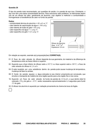 Questão 28

O tipo de panela mais recomendado, por questões de saúde, é a panela de aço inox. Entretanto, o
aço inox tem uma baixa condutividade térmica. Para solucionar este problema, os fabricantes fazem
uso de um difusor de calor, geralmente de alumínio, cujo objetivo é melhorar a condutividade e
homogeneizar a transferência de calor no fundo da panela.

Dados:
- condutividade térmica do alumínio = 60 cal/s.m.°C
- calor latente de vaporização da água = 540 cal/g
- calor latente de fusão do gelo = 80 cal/g
- calor específico da água = 1 cal/g.°C
- calor específico do gelo = 0,5 cal/g.°C




                                                       Difusor de Alumínio
                                                                   2 2
                                                       Área: 3.10 m                         Aço Inox
                                                                                            Alumínio
                                                       Espessura: 0,5 cm                    Aço Inox




Em relação ao exposto, assinale a(s) proposição(ões) CORRETA(S).

01. O fluxo de calor através do difusor depende da sua geometria, do material e da diferença de
    temperatura entre as faces inferior e superior.
02. Supondo que a face inferior do difusor está a 105 °C e a face superior está a 100 °C, o fluxo de
    calor através do difusor é 1,8 cal/s.
04. O calor recebido por uma substância dentro da panela pode causar mudança de temperatura,
    mudança de fase ou ambas.
08. O fundo da panela aquece a água colocada no seu interior unicamente por convecção, que
    envolve o transporte de matéria de uma região quente para uma região fria e vice-versa.
16. Supondo um fluxo de calor através do fundo da panela de 2,0 kcal/s, e que dentro dela foi
    colocado 150 g de gelo a 10 °C, serão necessários aproximadamente 6,4 segundos para fundir
    2/3 do gelo.
32. O difusor de alumínio é aquecido por radiação proveniente da chama da boca do fogão.




     COPERVE          CONCURSO VESTIBULAR-UFSC/2010                 PROVA 2: AMARELA               20
 