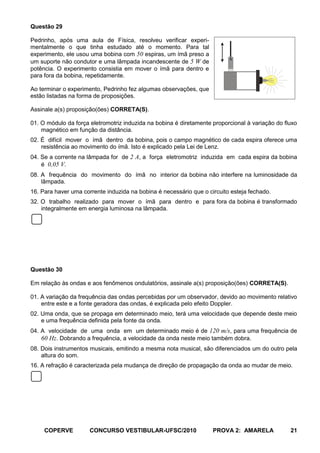 Questão 29

Pedrinho, após uma aula de Física, resolveu verificar experi-
mentalmente o que tinha estudado até o momento. Para tal
experimento, ele usou uma bobina com 50 espiras, um ímã preso a
                                                                          N
um suporte não condutor e uma lâmpada incandescente de 5 W de
potência. O experimento consistia em mover o ímã para dentro e
para fora da bobina, repetidamente.                                       S


Ao terminar o experimento, Pedrinho fez algumas observações, que
estão listadas na forma de proposições.

Assinale a(s) proposição(ões) CORRETA(S).

01. O módulo da força eletromotriz induzida na bobina é diretamente proporcional à variação do fluxo
    magnético em função da distância.
02. É difícil mover o ímã dentro da bobina, pois o campo magnético de cada espira oferece uma
    resistência ao movimento do ímã. Isto é explicado pela Lei de Lenz.
04. Se a corrente na lâmpada for de 2 A, a força eletromotriz induzida em cada espira da bobina
    é 0,05 V.
08. A frequência do movimento do ímã no interior da bobina não interfere na luminosidade da
    lâmpada.
16. Para haver uma corrente induzida na bobina é necessário que o circuito esteja fechado.
32. O trabalho realizado para mover o ímã para dentro e para fora da bobina é transformado
    integralmente em energia luminosa na lâmpada.




Questão 30

Em relação às ondas e aos fenômenos ondulatórios, assinale a(s) proposição(ões) CORRETA(S).

01. A variação da frequência das ondas percebidas por um observador, devido ao movimento relativo
    entre este e a fonte geradora das ondas, é explicada pelo efeito Doppler.
02. Uma onda, que se propaga em determinado meio, terá uma velocidade que depende deste meio
    e uma frequência definida pela fonte da onda.
04. A velocidade de uma onda em um determinado meio é de 120 m/s, para uma frequência de
    60 Hz. Dobrando a frequência, a velocidade da onda neste meio também dobra.
08. Dois instrumentos musicais, emitindo a mesma nota musical, são diferenciados um do outro pela
    altura do som.
16. A refração é caracterizada pela mudança de direção de propagação da onda ao mudar de meio.




     COPERVE          CONCURSO VESTIBULAR-UFSC/2010                 PROVA 2: AMARELA             21
 