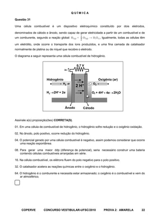 QUÍMICA

Questão 31

Uma célula combustível é um dispositivo eletroquímico constituído por dois eletrodos,

denominados de cátodo e ânodo, sendo capaz de gerar eletricidade a partir de um combustível e de
um comburente, segundo a reação global: H2(g) + 1 O2(g) → H2O(). Igualmente, todas as células têm
                                                   2
um eletrólito, onde ocorre o transporte dos íons produzidos, e uma fina camada de catalisador
normalmente de platina ou de níquel que recobre o eletrodo.

O diagrama a seguir representa uma célula combustível de hidrogênio.


                                                0,7 V
                                       2e



                         Hidrogênio                                Oxigênio (ar)
                                     H2                       O2
                                               2 H+
                         H2   2H+ + 2e                       O2 + 4H+ + 4e   2H2O



                                       Ânodo           Cá todo


Assinale a(s) proposição(ões) CORRETA(S).

01. Em uma célula de combustível de hidrogênio, o hidrogênio sofre redução e o oxigênio oxidação.

02. No ânodo, polo positivo, ocorre redução do hidrogênio.

04. O potencial gerado por uma célula combustível é negativo, assim podemos considerar que ocorre
    uma reação espontânea.

08. Para gerar uma maior ddp (diferença de potencial), seria necessário construir uma bateria
    contendo células combustíveis arranjadas em série.

16. Na célula combustível, os elétrons fluem do polo negativo para o polo positivo.

32. O catalisador acelera as reações químicas entre o oxigênio e o hidrogênio.

64. O hidrogênio é o comburente e necessita estar armazenado; o oxigênio é o combustível e vem do
    ar atmosférico.




     COPERVE          CONCURSO VESTIBULAR-UFSC/2010                   PROVA 2: AMARELA          22
 