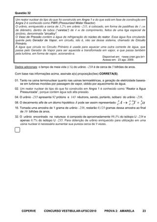 Questão 32

Um reator nuclear do tipo do que foi construído em Angra 1 e do que está em fase de construção em
Angra 2 é conhecido como PWR (Pressurized Water Reactor).
O urânio, enriquecido a cerca de 3,2% em urânio 235, é colocado, em forma de pastilhas de 1 cm
de diâmetro, dentro de tubos (“varetas”) de 4 m de comprimento, feitos de uma liga especial de
zircônio, denominada “zircalloy”.
O Vaso de Pressão contém a água de refrigeração do núcleo do reator. Essa água fica circulando
quente pelo Gerador de Vapor, em circuito, isto é, não sai desse sistema, chamado de Circuito
Primário.
A água que circula no Circuito Primário é usada para aquecer uma outra corrente de água, que
passa pelo Gerador de Vapor para ser aquecida e transformada em vapor, e que passa também
pela turbina, em forma de vapor, acionando-a.
                                                                  Disponível em: <www.cnen.gov.br>
                                                                  Acesso em: 23 ago. 2009.

Dados adicionais: o tempo de meia vida (t ½) do urânio 238 é de cerca de 5 bilhões de anos.

Com base nas informações acima, assinale a(s) proposição(ões) CORRETA(S).

01. Tanto na usina termonuclear quanto nas usinas termoelétricas, a geração de eletricidade baseia-
    se em turbinas movidas por passagem de vapor, obtido por aquecimento de água.
02. Um reator nuclear do tipo do que foi construído em Angra 1 é conhecido como “Reator a Água
    Pressurizada”, porque contém água sob alta pressão.
04. O urânio 235 apresenta 92 prótons e 143 nêutrons, sendo, portanto, isóbaro do urânio 238.
                                                                             A        A 4      4
08. O decaimento alfa de um átomo hipotético A pode ser assim representado: Z    A    Z 2Y     2
16. Tomada uma amostra de 1 grama de urânio 238, restarão 0,125 gramas dessa amostra ao final
    de 10 bilhões de anos.
32. O urânio encontrado na natureza é composto de aproximadamente 99,3% do isótopo U 238 e
    apenas 0,7% do isótopo U 235. Para obtenção de urânio enriquecido para utilização em uma
    usina nuclear é necessário aumentar sua pureza cerca de 9 vezes.




     COPERVE         CONCURSO VESTIBULAR-UFSC/2010                 PROVA 2: AMARELA                23
 