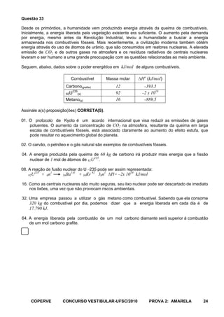 Questão 33

Desde os primórdios, a humanidade vem produzindo energia através da queima de combustíveis.
Inicialmente, a energia liberada pela vegetação existente era suficiente. O aumento pela demanda
por energia, mesmo antes da Revolução Industrial, levou a humanidade a buscar a energia
armazenada nos combustíveis fósseis. Mais recentemente, a civilização moderna também obtém
energia através do uso de átomos de urânio, que são consumidos em reatores nucleares. A elevada
emissão de CO2 e de outros gases na atmosfera e os resíduos radiativos de centrais nucleares
levaram o ser humano a uma grande preocupação com as questões relacionadas ao meio ambiente.

Seguem, abaixo, dados sobre o poder energético em kJ/mol de alguns combustíveis.

                             Combustível        Massa molar    ΔHo (kJ/mol)
                       Carbono(grafite)             12             393,5
                           235
                       92U    (s)                   92            2 x 1010
                       Metano(g)                    16             889,5

Assinale a(s) proposição(ões) CORRETA(S).

01. O protocolo de Kyoto é um acordo internacional que visa reduzir as emissões de gases
    poluentes. O aumento da concentração de CO2 na atmosfera, resultante da queima em larga
    escala de combustíveis fósseis, está associado claramente ao aumento do efeito estufa, que
    pode resultar no aquecimento global do planeta.

02. O carvão, o petróleo e o gás natural são exemplos de combustíveis fósseis.

04. A energia produzida pela queima de 60 kg de carbono irá produzir mais energia que a fissão
                                     235
    nuclear de 1 mol de átomos de 92U .

08. A reação de fusão nuclear do U 235 pode ser assim representada:
      235
   92U      + 0n1     56Ba
                             141
                                   + 36Kr 92 30n1 ΔH= 2x 1010 kJ/mol

16. Como as centrais nucleares são muito seguras, seu lixo nuclear pode ser descartado de imediato
    nos lixões, uma vez que não provocam riscos ambientais.

32. Uma empresa passou a utilizar o gás metano como combustível. Sabendo que ela consome
    320 kg do combustível por dia, podemos dizer que a energia liberada em cada dia é de
    17.790 kJ.

64. A energia liberada pela combustão de um mol carbono diamante será superior à combustão
    de um mol carbono grafite.




     COPERVE          CONCURSO VESTIBULAR-UFSC/2010                    PROVA 2: AMARELA        24
 