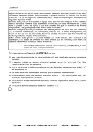 Questão 34


Depois de mais de uma década de seu descobrimento, o elemento de número atômico 112 foi aceito
oficialmente na tabela e recebeu, temporariamente, o nome de ununbium (ou unúmbio, que em latim
quer dizer 112). Ele é superpesado e altamente instável – existe por apenas alguns milionésimos de
segundo e depois se desfaz.
Demorou muito para que a descoberta da equipe alemã do Centro para Pesquisa de Íons Pesados,
liderada por Sigurd Hofmann, fosse reconhecida oficialmente pela União Internacional de Química
Pura e Aplicada (IUPAC, em inglês). É que sua existência teve que ser confirmada de maneira
independente – até agora apenas quatro átomos foram observados.
Hofmann começou sua busca por elementos para a tabela periódica em 1976. Para criar o elemento
112, a equipe de Hofmann usou um acelerador de partículas com 120 metros de comprimento para
lançar um fluxo de íons de zinco contra átomos de chumbo. Os núcleos dos dois elementos se
fundiram para formar o núcleo do novo elemento.
Estes núcleos muito grandes e pesados também são muito instáveis. Eles começam a se
desintegrar pouco depois de formados. Isso libera energia, que os cientistas podem medir para
descobrir o tamanho do núcleo que está se desfazendo.

                    Disponível em: <http://noticias.terra.com.br/ciencia/interna/0,,OI3818860-EI238,00.html>
                    Acesso em: 11 jun. 2009. (Texto adaptado)


Com base nas informações acima, é CORRETO afirmar que:

01. este novo elemento químico de número atômico 112 será classificado como um elemento de
    transição.
02. o elemento químico de número atômico 112 pertence ao período 7 e à coluna 12 ou 2B da
    classificação periódica dos elementos.
                                                                                                          2+
04. os dois núcleos que se fundiram para formar o núcleo deste novo elemento foram o do íon Cd
    e o do átomo de Pb.
08. um átomo deste novo elemento terá maior raio que um átomo do elemento frâncio.
16. o nome definitivo deste novo elemento de número atômico 112 será definido pela IUPAC para
    substituir o nome provisório ununbium.
32. seu número de massa será calculado através da soma dos 30 prótons do zinco e dos 82 prótons
    do chumbo.
64. seu subnível de maior energia da distribuição eletrônica é 7s2.




     COPERVE           CONCURSO VESTIBULAR-UFSC/2010                     PROVA 2: AMARELA                 25
 