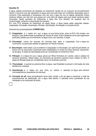 Questão 35
A água potável proveniente de estações de tratamento resulta de um conjunto de procedimentos
físicos e químicos que são aplicados na água para que esta fique em condições adequadas para o
consumo. Esta separação é necessária uma vez que a água de rios ou lagoas apresenta muitos
resíduos sólidos, por isso tem que passar por uma série de etapas para que esses resíduos sejam
removidos. Neste processo de tratamento a água fica livre também de qualquer tipo de
contaminação, evitando a transmissão de doenças.
Em uma ETA (estação de tratamento de água) típica, a água passa pelas seguintes etapas:
coagulação, floculação, decantação, filtração, desinfecção, fluoretação e correção de pH.

Assinale a(s) proposição(ões) CORRETA(S).

01. Coagulação: é a etapa em que a água, na sua forma bruta, entra na ETA. Ela recebe, nos
    tanques, uma determinada quantidade de cloreto de sódio. Esta substância serve para aglomerar
    partículas sólidas que se encontram na água como, por exemplo, a argila.

02. Floculação: ocorre em tanques de concreto, logo após a coagulação. Com a água em
    movimento, as partículas sólidas se aglutinam em flocos maiores.

04. Decantação: nesta etapa, que é posterior à coagulação e à floculação, por ação da gravidade, os
    flocos com as impurezas e partículas ficam depositados no fundo de outros tanques, separando-
    se da água. A etapa da decantação pode ser considerada um fenômeno físico.

08. Filtração: é a etapa em que a água passa por filtros formados por carvão, areia e pedras de
    diversos tamanhos. Nesta etapa, as impurezas de tamanho pequeno ficam retidas no filtro. A
    etapa da filtração pode ser considerada como um fenômeno químico.

16. Fluoretação: é quando se adiciona flúor na água, cuja finalidade é prevenir a formação de cárie
    dentária em crianças.

32. Desinfecção: é a etapa em que cloro ou ozônio é aplicado na água para eliminar
    microorganismos causadores de doenças.

64. Correção de pH: esse procedimento serve para corrigir o pH da água e preservar a rede de
    encanamentos de distribuição. Se a água está básica, é aplicada certa quantidade de cal
    hidratada ou de carbonato de sódio.




     COPERVE         CONCURSO VESTIBULAR-UFSC/2010                 PROVA 2: AMARELA             26
 