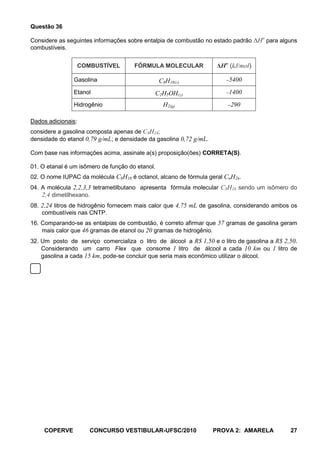 Questão 36

Considere as seguintes informações sobre entalpia de combustão no estado padrão ΔHo para alguns
combustíveis.


                    COMBUSTÍVEL       FÓRMULA MOLECULAR              ΔHo (kJ/mol)

               Gasolina                          C8H18()                5400
               Etanol                        C2H5OH()                   1400
               Hidrogênio                         H2(g)                  290

Dados adicionais:
considere a gasolina composta apenas de C8H18;
densidade do etanol 0,79 g/mL; e densidade da gasolina 0,72 g/mL.

Com base nas informações acima, assinale a(s) proposição(ões) CORRETA(S).

01. O etanal é um isômero de função do etanol.
02. O nome IUPAC da molécula C8H18 é octanol, alcano de fórmula geral CnH2n.
04. A molécula 2,2,3,3 tetrametilbutano apresenta fórmula molecular C8H18 sendo um isômero do
    2,4 dimetilhexano.
08. 2,24 litros de hidrogênio fornecem mais calor que 4,75 mL de gasolina, considerando ambos os
    combustíveis nas CNTP.
16. Comparando-se as entalpias de combustão, é correto afirmar que 57 gramas de gasolina geram
    mais calor que 46 gramas de etanol ou 20 gramas de hidrogênio.
32. Um posto de serviço comercializa o litro de álcool a R$ 1,50 e o litro de gasolina a R$ 2,50.
    Considerando um carro Flex que consome 1 litro de álcool a cada 10 km ou 1 litro de
    gasolina a cada 15 km, pode-se concluir que seria mais econômico utilizar o álcool.




     COPERVE           CONCURSO VESTIBULAR-UFSC/2010                PROVA 2: AMARELA          27
 