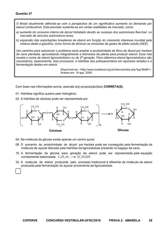 Questão 37


O Brasil atualmente defronta-se com a perspectiva de um significativo aumento na demanda por
etanol combustível. Esta previsão sustenta-se em certas realidades de mercado, como:
a) aumento do consumo interno de álcool hidratado devido ao sucesso dos automóveis flexi-fuel no
   mercado de veículos automotivos leves.
b) expansão das exportações brasileiras de etanol em função do crescente interesse mundial pela
   mistura deste à gasolina, como forma de diminuir as emissões de gases de efeito estufa (GEE).

Um caminho para solucionar o problema seria ampliar a produtividade de litros de álcool por hectare
de cana plantada, aproveitando integralmente a biomassa da planta para produzir etanol. Essa rota
recebe o nome de etanol lignocelulósico ou de 2a geração. Para obtermos etanol lignocelulósico são
necessários, basicamente, dois processos: a hidrólise dos polissacarídeos em açúcares simples e a
fermentação destes em etanol.
                                  Disponível em: <http://www.bioetanol.org.br/interna/index.php?pg=MzM=>
                                  Acesso em: 16 ago. 2009.




Com base nas informações acima, assinale a(s) proposição(ões) CORRETA(S).

01. Hidrólise significa quebra pelo hidrogênio.
02. A hidrólise da celulose pode ser representada por:



                                                                        n


                                                                n
                         Celulose                                             Glicose


04. Na molécula de glicose existe apenas um centro quiral.
08. O aumento da produtividade de álcool por hectare pode ser conseguido pela fermentação da
    molécula de açúcar liberada pela hidrólise da lignocelulose presente no bagaço da cana.
16. A fermentação da glicose para geração de etanol pode ser representada pela equação
    corretamente balanceada: C4H12O2   2C2H5OH.
32. A molécula de etanol produzida pelo processo tradicional é diferente da molécula de etanol
    produzida pela fermentação do açúcar proveniente da lignocelulose.




     COPERVE           CONCURSO VESTIBULAR-UFSC/2010                   PROVA 2: AMARELA               28
 