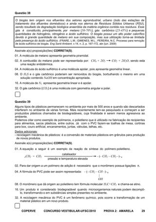Questão 38

O biogás tem origem nos efluentes dos setores agroindustrial, urbano (lodo das estações de
tratamento dos efluentes domésticos) e ainda nos aterros de Resíduos Sólidos Urbanos (RSU),
sendo resultado da degradação biológica anaeróbia da matéria orgânica contida nos resíduos. Esse
gás é constituído, principalmente, por metano (50-70%), gás carbônico (25-45%) e pequenas
quantidades de hidrogênio, nitrogênio e ácido sulfídrico. O biogás possui um alto poder calorífico
devido à grande quantidade de metano em sua composição, mas sua utilização torna-se limitada
pela presença do ácido sulfídrico. (FRARE, L.M.; GIMENES, M.L.; PEREIRA, N.C. Processo para remoção
de ácido sulfídrico de biogás. Eng Sanit Ambient. v.14, n. 2, p. 167-172, abr./jun. 2009)

Assinale a(s) proposição(ões) CORRETA(S).
01. A molécula de metano apresenta geometria piramidal.
02. A combustão do metano pode ser representada por: CH4 + 2O2                      CO2 + 2H2O, sendo esta
    uma reação endotérmica.
04. A molécula do ácido sulfídrico é uma molécula apolar, pois apresenta geometria linear.
08. O H2S e o gás carbônico poderiam ser removidos do biogás, borbulhando o mesmo em uma
    solução contendo NaOH em concentração apropriada.
16. A molécula de N2 apresenta geometria linear e é apolar.
32. O gás carbônico (CO2) é uma molécula com geometria angular e polar.



Questão 39
Alguns tipos de plásticos permanecem no ambiente por mais de 500 anos e quando são descartados
interferem no ambiente de várias formas. Mais recentemente tem-se pesquisado e começam a ser
produzidos plásticos chamados de biodegradáveis, cuja finalidade é serem menos agressivos ao
ambiente.
Podemos citar como exemplo de polímeros, o polietileno que é utilizado na fabricação de recipientes
para alimentos, sacos plásticos, entre outros. Já com o PVC fazem-se toalhas de mesa, cortinas
para box, couro artificial, encanamentos, juntas, válvulas, telhas, etc.
Dados adicionais:
- reciclagem mecânica de plásticos: é a conversão de materiais plásticos em grânulos para produção
  de novos produtos.
Assinale a(s) proposição(ões) CORRETA(S).
01. A equação a seguir é um exemplo da reação de síntese do polímero polietileno.
                                         catalisador
        nCH2   = CH2 ----------------------------------------------      ( CH2 – CH2 )      n
                            pressão e temperatura elevada

02. Para dar origem a um polímero de adição é necessário que o monômero possua ligações               .
04. A fórmula do PVC pode ser assim representada:             ( CH2 – CH )      n
                                                                      |
                                                                      OH
08. O monômero que dá origem ao polietileno tem fórmula molecular H2C=CH2 e chama-se etino.
16. Um produto é considerado biodegradável quando microorganismos naturais podem decompô-
    lo, transformando-o em substâncias simples presentes no ambiente.
32. A reciclagem mecânica do PVC é um fenômeno químico, pois ocorre a transformação de um
    material plástico em um novo produto.


     COPERVE             CONCURSO VESTIBULAR-UFSC/2010                       PROVA 2: AMARELA             29
 