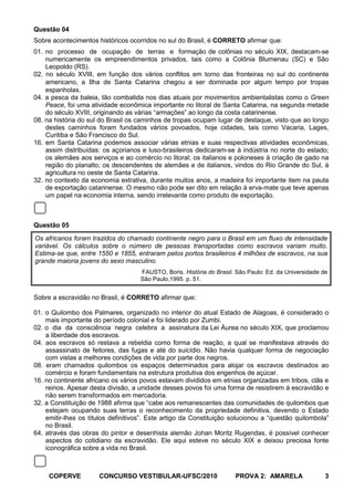Questão 04
Sobre acontecimentos históricos ocorridos no sul do Brasil, é CORRETO afirmar que:
01. no processo de ocupação de terras e formação de colônias no século XIX, destacam-se
    numericamente os empreendimentos privados, tais como a Colônia Blumenau (SC) e São
    Leopoldo (RS).
02. no século XVIII, em função dos vários conflitos em torno das fronteiras no sul do continente
    americano, a Ilha de Santa Catarina chegou a ser dominada por algum tempo por tropas
    espanholas.
04. a pesca da baleia, tão combatida nos dias atuais por movimentos ambientalistas como o Green
    Peace, foi uma atividade econômica importante no litoral de Santa Catarina, na segunda metade
    do século XVIII, originando as várias “armações” ao longo da costa catarinense.
08. na história do sul do Brasil os caminhos de tropas ocupam lugar de destaque, visto que ao longo
    destes caminhos foram fundados vários povoados, hoje cidades, tais como Vacaria, Lages,
    Curitiba e São Francisco do Sul.
16. em Santa Catarina podemos associar várias etnias e suas respectivas atividades econômicas,
    assim distribuídas: os açorianos e luso-brasileiros dedicaram-se à indústria no norte do estado;
    os alemães aos serviços e ao comércio no litoral; os italianos e poloneses à criação de gado na
    região do planalto; os descendentes de alemães e de italianos, vindos do Rio Grande do Sul, à
    agricultura no oeste de Santa Catarina.
32. no contexto da economia extrativa, durante muitos anos, a madeira foi importante item na pauta
    de exportação catarinense. O mesmo não pode ser dito em relação à erva-mate que teve apenas
    um papel na economia interna, sendo irrelevante como produto de exportação.



Questão 05
Os africanos foram trazidos do chamado continente negro para o Brasil em um fluxo de intensidade
variável. Os cálculos sobre o número de pessoas transportadas como escravos variam muito.
Estima-se que, entre 1550 e 1855, entraram pelos portos brasileiros 4 milhões de escravos, na sua
grande maioria jovens do sexo masculino.
                                    FAUSTO, Boris. História do Brasil. São Paulo: Ed. da Universidade de
                                    São Paulo,1995. p. 51.


Sobre a escravidão no Brasil, é CORRETO afirmar que:

01. o Quilombo dos Palmares, organizado no interior do atual Estado de Alagoas, é considerado o
    mais importante do período colonial e foi liderado por Zumbi.
02. o dia da consciência negra celebra a assinatura da Lei Áurea no século XIX, que proclamou
    a liberdade dos escravos.
04. aos escravos só restava a rebeldia como forma de reação, a qual se manifestava através do
    assassinato de feitores, das fugas e até do suicídio. Não havia qualquer forma de negociação
    com vistas a melhores condições de vida por parte dos negros.
08. eram chamados quilombos os espaços determinados para alojar os escravos destinados ao
    comércio e foram fundamentais na estrutura produtiva dos engenhos de açúcar.
16. no continente africano os vários povos estavam divididos em etnias organizadas em tribos, clãs e
    reinos. Apesar desta divisão, a unidade desses povos foi uma forma de resistirem à escravidão e
    não serem transformados em mercadoria.
32. a Constituição de 1988 afirma que “cabe aos remanescentes das comunidades de quilombos que
    estejam ocupando suas terras o reconhecimento da propriedade definitiva, devendo o Estado
    emitir-lhes os títulos definitivos”. Este artigo da Constituição solucionou a “questão quilombola”
    no Brasil.
64. através das obras do pintor e desenhista alemão Johan Moritz Rugendas, é possível conhecer
    aspectos do cotidiano da escravidão. Ele aqui esteve no século XIX e deixou preciosa fonte
    iconográfica sobre a vida no Brasil.



     COPERVE          CONCURSO VESTIBULAR-UFSC/2010                   PROVA 2: AMARELA                 3
 