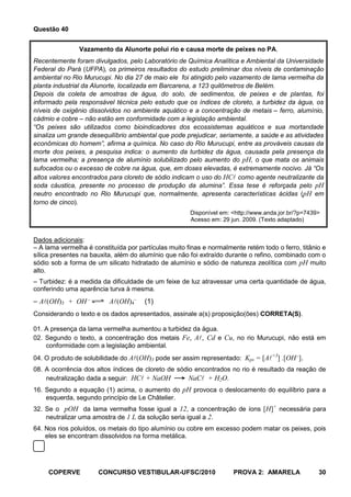 Questão 40


               Vazamento da Alunorte polui rio e causa morte de peixes no PA.
Recentemente foram divulgados, pelo Laboratório de Química Analítica e Ambiental da Universidade
Federal do Pará (UFPA), os primeiros resultados do estudo preliminar dos níveis de contaminação
ambiental no Rio Murucupi. No dia 27 de maio ele foi atingido pelo vazamento de lama vermelha da
planta industrial da Alunorte, localizada em Barcarena, a 123 quilômetros de Belém.
Depois da coleta de amostras de água, do solo, de sedimentos, de peixes e de plantas, foi
informado pela responsável técnica pelo estudo que os índices de cloreto, a turbidez da água, os
níveis de oxigênio dissolvidos no ambiente aquático e a concentração de metais – ferro, alumínio,
cádmio e cobre – não estão em conformidade com a legislação ambiental.
“Os peixes são utilizados como bioindicadores dos ecossistemas aquáticos e sua mortandade
sinaliza um grande desequilíbrio ambiental que pode prejudicar, seriamente, a saúde e as atividades
econômicas do homem”, afirma a química. No caso do Rio Murucupi, entre as prováveis causas da
morte dos peixes, a pesquisa indica: o aumento da turbidez da água, causada pela presença da
lama vermelha; a presença de alumínio solubilizado pelo aumento do pH, o que mata os animais
sufocados ou o excesso de cobre na água, que, em doses elevadas, é extremamente nocivo. Já “Os
altos valores encontrados para cloreto de sódio indicam o uso do HC como agente neutralizante da
soda cáustica, presente no processo de produção da alumina”. Essa tese é reforçada pelo pH
neutro encontrado no Rio Murucupi que, normalmente, apresenta características ácidas (pH em
torno de cinco).
                                                      Disponível em: <http://www.anda.jor.br/?p=7439>
                                                      Acesso em: 29 jun. 2009. (Texto adaptado)


Dados adicionais:
– A lama vermelha é constituída por partículas muito finas e normalmente retém todo o ferro, titânio e
sílica presentes na bauxita, além do alumínio que não foi extraído durante o refino, combinado com o
sódio sob a forma de um silicato hidratado de alumínio e sódio de natureza zeolítica com pH muito
alto.
– Turbidez: é a medida da dificuldade de um feixe de luz atravessar uma certa quantidade de água,
conferindo uma aparência turva à mesma.
– A(OH)3 + OH            A(OH)4     (1)
Considerando o texto e os dados apresentados, assinale a(s) proposição(ões) CORRETA(S).

01. A presença da lama vermelha aumentou a turbidez da água.
02. Segundo o texto, a concentração dos metais Fe, A, Cd e Cu, no rio Murucupi, não está em
    conformidade com a legislação ambiental.
04. O produto de solubilidade do A(OH)3 pode ser assim representado: Kps = [A+3] .[OH ].
08. A ocorrência dos altos índices de cloreto de sódio encontrados no rio é resultado da reação de
    neutralização dada a seguir: HC + NaOH          NaC + H2O.
16. Segundo a equação (1) acima, o aumento do pH provoca o deslocamento do equilíbrio para a
    esquerda, segundo princípio de Le Châtelier.
32. Se o pOH da lama vermelha fosse igual a 12, a concentração de íons [H]+ necessária para
    neutralizar uma amostra de 1 L da solução seria igual a 2.
64. Nos rios poluídos, os metais do tipo alumínio ou cobre em excesso podem matar os peixes, pois
    eles se encontram dissolvidos na forma metálica.




     COPERVE          CONCURSO VESTIBULAR-UFSC/2010                  PROVA 2: AMARELA               30
 