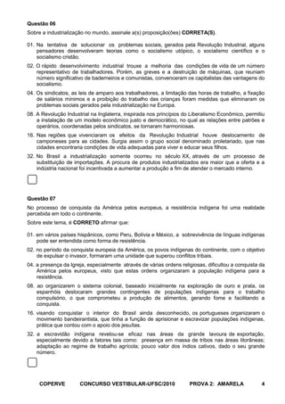 Questão 06
Sobre a industrialização no mundo, assinale a(s) proposição(ões) CORRETA(S).

01. Na tentativa de solucionar os problemas sociais, gerados pela Revolução Industrial, alguns
    pensadores desenvolveram teorias como o socialismo utópico, o socialismo científico e o
    socialismo cristão.
02. O rápido desenvolvimento industrial trouxe a melhoria das condições de vida de um número
    representativo de trabalhadores. Porém, as greves e a destruição de máquinas, que reuniam
    número significativo de baderneiros e comunistas, convenceram os capitalistas das vantagens do
    socialismo.
04. Os sindicatos, as leis de amparo aos trabalhadores, a limitação das horas de trabalho, a fixação
    de salários mínimos e a proibição do trabalho das crianças foram medidas que eliminaram os
    problemas sociais gerados pela industrialização na Europa.
08. A Revolução Industrial na Inglaterra, inspirada nos princípios do Liberalismo Econômico, permitiu
    a instalação de um modelo econômico justo e democrático, no qual as relações entre patrões e
    operários, coordenadas pelos sindicatos, se tornaram harmoniosas.
16. Nas regiões que vivenciaram os efeitos da Revolução Industrial houve deslocamento de
    camponeses para as cidades. Surgia assim o grupo social denominado proletariado, que nas
    cidades encontraria condições de vida adequadas para viver e educar seus filhos.
32. No Brasil a industrialização somente ocorreu no século XX, através de um processo de
    substituição de importações. A procura de produtos industrializados era maior que a oferta e a
    indústria nacional foi incentivada a aumentar a produção a fim de atender o mercado interno.




Questão 07
No processo de conquista da América pelos europeus, a resistência indígena foi uma realidade
percebida em todo o continente.
Sobre este tema, é CORRETO afirmar que:

01. em vários países hispânicos, como Peru, Bolívia e México, a sobrevivência de línguas indígenas
    pode ser entendida como forma de resistência.
02. no período da conquista europeia da América, os povos indígenas do continente, com o objetivo
    de expulsar o invasor, formaram uma unidade que superou conflitos tribais.
04. a presença da Igreja, especialmente através de várias ordens religiosas, dificultou a conquista da
    América pelos europeus, visto que estas ordens organizaram a população indígena para a
    resistência.
08. ao organizarem o sistema colonial, baseado inicialmente na exploração de ouro e prata, os
    espanhóis deslocaram grandes contingentes de populações indígenas para o trabalho
    compulsório, o que comprometeu a produção de alimentos, gerando fome e facilitando a
    conquista.
16. visando conquistar o interior do Brasil ainda desconhecido, os portugueses organizaram o
    movimento bandeirantista, que tinha a função de aprisionar e escravizar populações indígenas,
    prática que contou com o apoio dos jesuítas.
32. a escravidão indígena revelou-se eficaz nas áreas da grande lavoura de exportação,
    especialmente devido a fatores tais como: presença em massa de tribos nas áreas litorâneas;
    adaptação ao regime de trabalho agrícola; pouco valor dos índios cativos, dado o seu grande
    número.




     COPERVE          CONCURSO VESTIBULAR-UFSC/2010                  PROVA 2: AMARELA               4
 