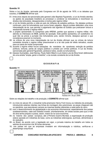 Questão 10
Sobre a Lei da Anistia, aprovada pelo Congresso em 28 de agosto de 1979, e os debates que
suscitou, é CORRETO afirmar que:
01. trinta anos depois de sancionada pelo general João Baptista Figueiredo, a Lei da Anistia atendeu
    os apelos da população brasileira ao processar e condenar os torturadores e reconhecer os
    direitos dos torturados, desaparecidos e mortos pelo regime militar.
02. a Lei da Anistia permitiu a volta ao país de milhares de exilados políticos. Os debates jurídicos
    continuam, pois há torturadores que nunca foram julgados. Alguns juristas defendem uma nova
    interpretação da lei, que permita o julgamento dos agentes do Estado que praticaram tortura e
    assassinato durante o regime militar.
04. o projeto apresentado no Congresso pela ARENA, partido que apoiava o regime militar, não
    atendia os interesses do MDB, partido de oposição. Este partido apresentou um substitutivo no
    qual não se previa a punição dos torturadores pois, sendo minoria, desejava aprovar o que
    considerava possível no momento.
08. os críticos de uma nova interpretação da Lei da Anistia afirmam que os crimes de tortura
    cometidos durante o regime militar prescreveram e a lei não pode ter efeito retroativo, exceto
    para os casos de morte comprovada.
16. durante o regime militar houve cassações de mandatos de opositores, extinção de partidos
    políticos, torturas, perda de cargos públicos e prisões por crimes políticos. A Lei da Anistia,
    sancionada pelo general Figueiredo, perdoava todos, exceto os torturadores.
32. Ulysses Guimarães, José Sarney, Paulo Salim Maluf e Luís Inácio Lula da Silva foram defensores
    de uma anistia "ampla, geral e irrestrita", e da revisão constante da Lei da Anistia.



                                         GEOGRAFIA

Questão 11
           EU ESTOU PREOCUPADO        SER INÚTIL NO TRABALHO                         AGORA VOCÊ
          PORQUE A EMPRESA ESTÁ      SÓ É DIFÍCIL NOS PRIMEIROS        EU NÃO       ME FEZ FICAR
        REDUZINDO O QUADRO DE          DEZ ANOS, DEPOIS VIRA          DISSE QUE    NOSTÁLGICO AO
         FUNCIONÁRIOS E EU NÃO           UM ESTILO DE VIDA.             EU ERA      ME LEMBRAR DA
         TENHO NENHUM PROJETO.                                          INÚTIL.      MINHA FASE
                                                                                     DE NEGAÇÃO.




                                                                  Disponível em: <www.tirinha.com/dilbert>
                                                                  Acesso em: 20 jul. 2009.
Sobre as relações de trabalho e de produção, é CORRETO afirmar que:

01. no início do século XX, o industrial norte-americano Henry Ford inovou os métodos de produção,
    introduzindo esteiras rolantes nas linhas de montagem dos automóveis: as peças chegavam até
    os operários, que executavam sempre as mesmas tarefas referentes a cada parte do carro.
02. com o desenvolvimento da globalização e da economia informacional, especialmente dos países
    subdesenvolvidos, cabe aos Estados investir, prioritariamente, em áreas sociais para que a mão
    de obra tenha preparo e possa, assim, inserir-se na nova economia.
04. na maioria dos países europeus, até a Primeira Guerra Mundial, a organização da produção
    esteve apoiada em indústrias de base, como as indústrias siderúrgicas, químicas, alimentícias e
    do vestuário.
08. no Brasil, de acordo com a legislação em vigor, a jornada máxima de trabalho em todos os
    setores da economia é de 36 horas semanais.
16. nos países em que as empresas investem em informatização e robótica, verifica-se o
    desemprego conjuntural.


     COPERVE          CONCURSO VESTIBULAR-UFSC/2010                    PROVA 2: AMARELA                 6
 