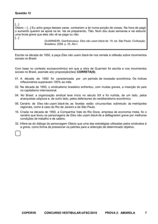 Questão 12


[...]
Otávio – [...] Eu acho graça desses caras, contrariam a lei numa porção de coisas. Na hora de pagá
o aumento querem se apoiá na lei. Vai se preparando, Tião. Num dou duas semanas e vai estourá
uma bruta greve que eles vão vê se paga ou não.
[...]
                      GUARNIEIRI, Gianfrancesco. Eles não usam black-tie. 19. ed. São Paulo: Civilização
                      Brasileira, 2008. p. 25, Ato I.



Escrita na década de 1950, a peça Eles não usam black-tie nos remete à reflexão sobre movimentos
sociais no Brasil.


Com base no contexto socioeconômico em que a obra de Guarnieri foi escrita e nos movimentos
sociais no Brasil, assinale a(s) proposição(ões) CORRETA(S).

01. A década de 1950 foi caracterizada por um período de recessão econômica. Os índices
    inflacionários superavam 100% ao mês.
02. Na década de 1950, o sindicalismo brasileiro enfrentou, com muitas greves, a inserção do país
    no capitalismo internacional.
04. No Brasil, a organização sindical teve início no século XX e foi nutrida, de um lado, pelos
    anarquistas utópicos e, de outro lado, pelos defensores do neoliberalismo econômico.
08. Cenário de Eles não usam black-tie, as favelas estão circunscritas sobretudo às metrópoles
    regionais, como é caso do Rio de Janeiro e de São Paulo.
16. Criada na década de 1950, a Companhia Vale do Rio Doce, empresa de economia mista, foi o
    cenário que levou os personagens de Eles não usam black-tie a deflagrarem greve por melhores
    condições de trabalho e de salário.
32. Infere-se do diálogo do personagem Otávio que uma das estratégias utilizadas pelos sindicatos é
    a greve, como forma de pressionar os patrões para a obtenção de determinado objetivo.




     COPERVE         CONCURSO VESTIBULAR-UFSC/2010                     PROVA 2: AMARELA                    7
 