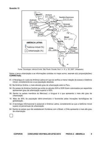 Questão 15


                                   México           Honduras
                                        21,7         3,6  48,2              República Dominicana
                                         75,4                                      14,7   70,4
                          Guatemala
                           9,7   39,4                     Nicarágua
                          El Salvador                       3,0     55,3
                                                                                     Venezuela
                           12,5     55,2                                              26,4    87,4
                              Costa Rica
                              7,6     50,4                        7,6
                                                     Colômbia
                                   Panamá                         74,5
                                  20,7      57,6
                                        Equador
                                         6,7 62,7             Peru
                                                                 5,9                  Brasil
                                                                    72,3               16,7    79,9
                                                                          Bolívia
                     AMÉRICA LATINA                                         9,0
                                                                              64,7

                      Telefonia móvel (%)                                                        Paraguai
                                                        Chile
                                                                                                20,4   56,1
                                                         34        85,7
                        Urbanização (%)                                    Argentina
                                                                                               Uruguai
                                                                                               15,5    92,6
                                                                              18,6
                                                                               89,6




          Fonte: Sociologia: ciência & vida. São Paulo: Escala, Ano I, n. 8. p. 32, 2007. (Adaptado)

Sobre o tema urbanização e as informações contidas no mapa acima, assinale a(s) proposição(ões)
CORRETA(S).

01. A Nicarágua é o país da América Latina em que se verifica a menor relação de acesso à telefonia
    móvel, considerando-se a sua população absoluta.
02. Na América Andina, o mais elevado grau de urbanização está no Peru.
04. Os países da América Central que entre os séculos XVII e XVIII foram colonizados por espanhóis
    apresentam grau de urbanização superior a 50%.
08. Dentre os países membros do Mercosul, o Uruguai é o que apresenta o mais alto grau de
    urbanização.
16. Mais de 50% da população latino-americana é favorecida pelas inovações tecnológicas da
    globalização.
32. A tecnologia informacional é acessível à América Latina, considerando-se que a telefonia móvel
    supera os percentuais de urbanização.
64. Dentre os países que não estabelecem fronteiras com o Brasil, o Chile apresenta o mais alto grau
    de urbanização.




     COPERVE           CONCURSO VESTIBULAR-UFSC/2010                                    PROVA 2: AMARELA      9
 