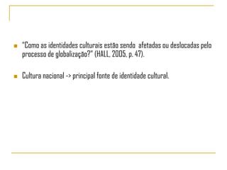    “Como as identidades culturais estão sendo afetadas ou deslocadas pelo
    processo de globalização?” (HALL, 2005, p. 47).

   Cultura nacional -> principal fonte de identidade cultural.
 
