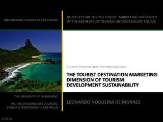 GUEST LECTURE FOR THE SUBJECT MARKETING TURÍSTICO II
 UNIVERSIDADE FEDERAL DE SÃO CARLOS
                                         OF THE BACHELOR OF TOURISM UNDERGRADUATE COURSE




                                         Current Theories and International Cases

                                         THE TOURIST DESTINATION MARKETING
                                         DIMENSION OF TOURISM
                                         DEVELOPMENT SUSTAINABILITY
           THE UNIVERSITY OF MELBOURNE
                                         MARKET DIMENSION OF TOURISM
      INSTITUTO FEDERAL DE EDUCAÇÃO,     LEONARDO NOGUEIRA DE MORAES
   CIÊNCIA E TECNOLOGIA DE SÃO PAULO
                                         DEVELOPMENT SUSTAINABILITY

 LEONARDO NOGUEIRA DE MORAES
27/04/11
 