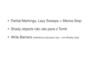• Partial Markings, Lazy Sweeps = Menos Stop
• Shady objects não vão para o Tomb
• Write Barriers (referência old para new - non-Shady only)
 