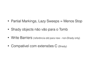 • Partial Markings, Lazy Sweeps = Menos Stop
• Shady objects não vão para o Tomb
• Write Barriers (referência old para new - non-Shady only)
• Compatível com extensões C (Shady)
 