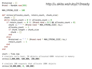 @retained = []	
@rand = Random.new(999)	
!
MAX_STRING_SIZE = 100	
!
def stress(allocate_count, retain_count, chunk_size)	
chunk = []	
  while retain_count > 0 || allocate_count > 0	
    if retain_count == 0 || (@rand.rand < 0.5 && allocate_count > 0)	
chunk << " " * (@rand.rand * MAX_STRING_SIZE).to_i	
allocate_count -= 1	
      if chunk.length > chunk_size	
chunk = []	
end	
else	
@retained << " " * (@rand.rand * MAX_STRING_SIZE).to_i	
retain_count -= 1	
end	
end	
end	
!
start = Time.now	
# simulate rails boot, 2M objects allocated 600K retained in memory	
stress(2_000_000, 600_000, 200_000)	
!
# simulate 100 requests that allocate 100K objects	
stress(10_000_000, 0, 100_000)
http://u.akita.ws/ruby212ready
 