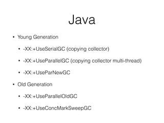 Java
• Young Generation
• -XX:+UseSerialGC (copying collector)
• -XX:+UseParallelGC (copying collector multi-thread)
• -XX:+UseParNewGC
• Old Generation
• -XX:+UseParallelOldGC
• -XX:+UseConcMarkSweepGC
 