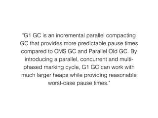 "G1 GC is an incremental parallel compacting
GC that provides more predictable pause times
compared to CMS GC and Parallel Old GC. By
introducing a parallel, concurrent and multi-
phased marking cycle, G1 GC can work with
much larger heaps while providing reasonable
worst-case pause times."
 