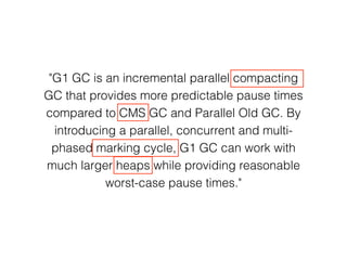 "G1 GC is an incremental parallel compacting
GC that provides more predictable pause times
compared to CMS GC and Parallel Old GC. By
introducing a parallel, concurrent and multi-
phased marking cycle, G1 GC can work with
much larger heaps while providing reasonable
worst-case pause times."
 