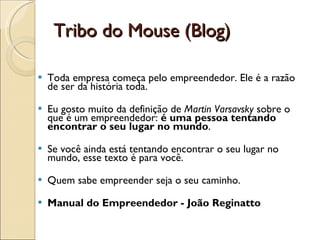 Tribo do Mouse (Blog) Toda empresa começa pelo empreendedor. Ele é a razão de ser da história toda. Eu gosto muito da definição de  Martin Varsavsky  sobre o que é um empreendedor:  é uma pessoa tentando encontrar o seu lugar no mundo . Se você ainda está tentando encontrar o seu lugar no mundo, esse texto é para você. Quem sabe empreender seja o seu caminho. Manual do Empreendedor - João Reginatto 
