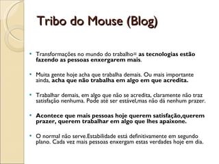Transformações no mundo do trabalho=  as tecnologias estão fazendo as pessoas enxergarem mais .  Muita gente hoje acha que trabalha demais. Ou mais importante ainda,  acha que não trabalha em algo em que acredita.  Trabalhar demais, em algo que não se acredita, claramente não traz satisfação nenhuma. Pode até ser estável,mas não dá nenhum prazer.  Acontece que mais pessoas hoje querem satisfação,querem prazer, querem trabalhar em algo que lhes apaixone.  O normal não serve.Estabilidade está definitivamente em segundo plano. Cada vez mais pessoas enxergam estas verdades hoje em dia. Tribo do Mouse (Blog) 