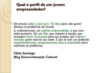 Qual o perfil de um jovem empreendedor?  Ele precisa  saber o que quer .  Ter foco  para não querer abraçar os problemas do mundo.  E, evidentemente, um  espírito empreendedor , o que nem todos possuem. Ser um  líder   que respeita a equipe, que consegue  trazer as pessoas  para seu projeto, que  inspire e encoraje  quem está ao seu redor. E isso só com um profundo  comprometimento ,  comportamento ético  e  criatividade   para enfrentar os problemas. Fábio Santiago Blog Democratização Cultural  