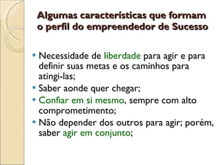 Algumas características que formam o perfil do empreendedor de Sucesso Necessidade de  liberdade  para agir e para definir suas metas e os caminhos para atingi-las; Saber aonde quer chegar;  Confiar em si mesmo , sempre com alto comprometimento; Não depender dos outros para agir; porém, saber  agir em conjunto ;  