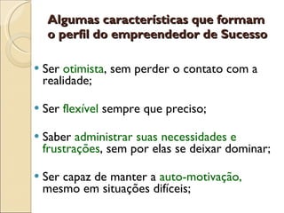 Algumas características que formam o perfil do empreendedor de Sucesso Ser  otimista , sem perder o contato com a realidade; Ser  flexível  sempre que preciso; Saber  administrar suas necessidades e frustrações , sem por elas se deixar dominar;  Ser capaz de manter a  auto-motivação,  mesmo em situações difíceis; 