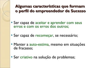 Ser capaz de   aceitar e aprender com seus erros e com os erros dos outros; Ser capaz de  recomeçar , se necessário;  Manter a  auto-estima , mesmo em situações de fracasso; Ser  criativo   na solução de problemas; Algumas características que formam o perfil do empreendedor de Sucesso 
