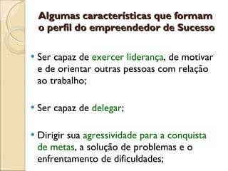 Algumas características que formam o perfil do empreendedor de Sucesso Ser capaz de  exercer liderança , de motivar e de orientar outras pessoas com relação ao trabalho;  Ser capaz de  delegar ;  Dirigir sua  agressividade para a conquista de metas , a solução de problemas e o enfrentamento de dificuldades;  