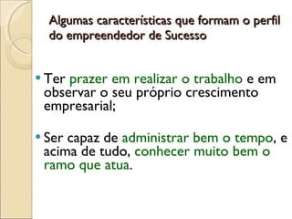 Algumas características que formam o perfil do empreendedor de Sucesso Ter  prazer em realizar o trabalho  e em observar o seu próprio crescimento empresarial;  Ser capaz de  administrar bem o tempo , e acima de tudo,  conhecer muito bem o ramo que atua . 