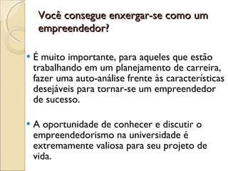 Você consegue enxergar-se como um empreendedor? É muito importante, para aqueles que estão trabalhando em um planejamento de carreira, fazer uma auto-análise frente às características desejáveis para tornar-se um empreendedor de sucesso. A oportunidade de conhecer e discutir o empreendedorismo na universidade é extremamente valiosa para seu projeto de vida.  