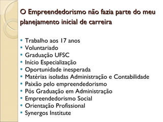 O Empreendedorismo não fazia parte do meu planejamento inicial de carreira   Trabalho aos 17 anos Voluntariado  Graduação UFSC Início Especialização Oportunidade inesperada Matérias isoladas Administração e Contabilidade Paixão pelo empreendedorismo Pós Graduação em Administração  Empreendedorismo Social Orientação Profissional  Synergos Institute  