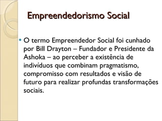 O termo Empreendedor Social foi cunhado por Bill Drayton – Fundador e Presidente da Ashoka – ao perceber a existência de indivíduos que combinam pragmatismo, compromisso com resultados e visão de futuro para realizar profundas transformações sociais. Empreendedorismo Social 