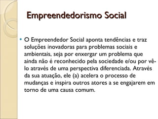 Empreendedorismo Social O Empreendedor Social aponta tendências e traz soluções inovadoras para problemas sociais e ambientais, seja por enxergar um problema que ainda não é reconhecido pela sociedade e/ou por vê-lo através de uma perspectiva diferenciada. Através da sua atuação, ele (a) acelera o processo de mudanças e inspira outros atores a se engajarem em torno de uma causa comum. 