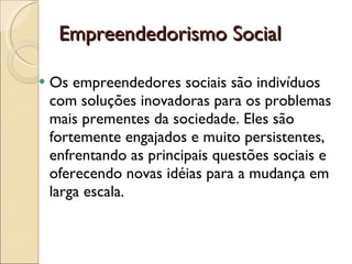 Empreendedorismo Social Os empreendedores sociais são indivíduos com soluções inovadoras para os problemas mais prementes da sociedade. Eles são fortemente engajados e muito persistentes, enfrentando as principais questões sociais e oferecendo novas idéias para a mudança em larga escala. 