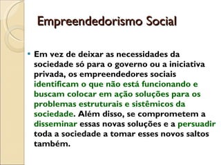Empreendedorismo Social  Em vez de deixar as necessidades da sociedade só para o governo ou a iniciativa privada, os empreendedores sociais  identificam o que não está funcionando e buscam colocar em ação soluções para os problemas estruturais e sistêmicos da sociedade . Além disso, se comprometem a  disseminar  essas novas soluções e a  persuadir  toda a sociedade a tomar esses novos saltos também. 