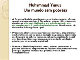 Muhammad Yunus  Um mundo sem pobreza A Empresa Social é aquela que, como todo empresa, oferece seus produtos e serviços à Sociedade, porém, diferentemente das outras,  não paga dividendos aos acionistas e não visa, necessariamente, a maximização dos lucros . Geralmente, são de um dos dois seguintes tipos: Procuram, através de seus produtos e serviços, proporcionar um benefício social tal como: redução da pobreza, assistência médica para os pobres, justiça social, sustentabilidade global etc. Seus investidores procuram acima de tudo satisfação psicológica, emocional e espiritual.  Buscam a Maximização dos Lucros, porém, pertencem a pessoas pobres ou desprovidas de recursos que possuem como principal objetivo minorar sua pobreza ou sair dela completamente.  